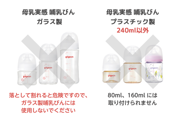 ・母乳実感 哺乳びん ガラス製　落として割れると危険ですので、ガラス製哺乳びんには使用しないでください　・母乳実感 哺乳びん プラスチック製 240ml以外　80ml、160mlには取り付けられません