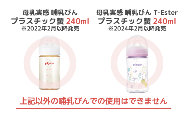 ・母乳実感 哺乳びん プラスチック製 240ml ※2022年2月以降発売　・母乳実感 哺乳びん T-Ester プラスチック製 240ml ※2024年2月以降発売　上記以外の哺乳びんでの使用はできません