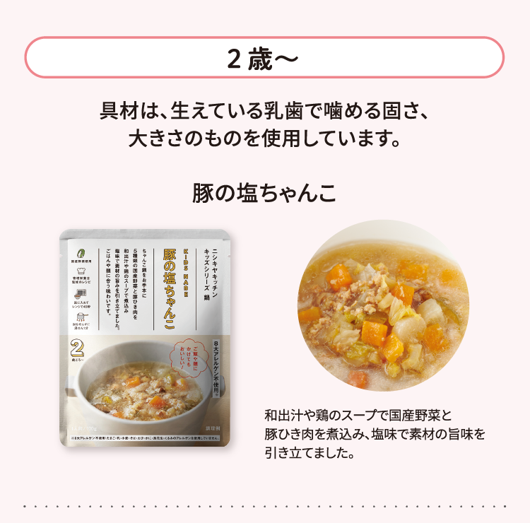 2歳～ 材は、生えている乳歯で噛める固さ、大きさのものを使用しています。 豚の塩ちゃんこ 和出汁や鶏のスープで国産野菜と豚ひき肉を煮込み、塩味で素材の旨味を引き立てました。