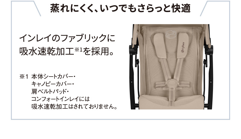 蒸れにくく、いつでもさらっと快適インレイのファブリックに吸水速乾加工※1を採用。※1 本体シートカバー・キャノピーカバー・肩ベルトパッド・コンフォートインレイには吸水速乾加工はされておりません。