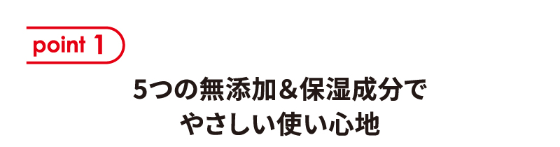 [point1] 5つの無添加＆保湿成分でやさしい使い心地