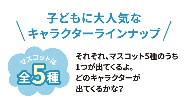 [子どもに大人気なキャラクターラインナップ] マスコットは全5種類 それぞれ、マスコット5種のうち1つが出てくるよ。どのキャラクターが出てくるかな？